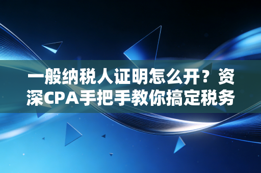 一般纳税人证明怎么开？资深CPA手把手教你搞定税务资质，附避坑指南