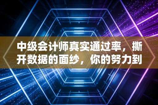 中级会计师真实通过率，撕开数据的面纱，你的努力到底值多少分？
