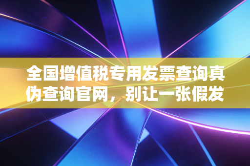 全国增值税专用发票查询真伪查询官网，别让一张假发票毁了你的职业生涯，手把手教你避坑实操