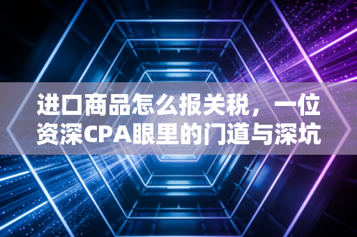 进口商品怎么报关税，一位资深CPA眼里的门道与深坑