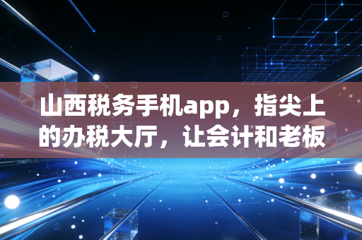 山西税务手机app，指尖上的办税大厅，让会计和老板都省心的好帮手