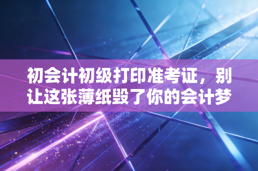 初会计初级打印准考证,别让这张薄纸毁了你的会计梦,附保姆级避坑指南