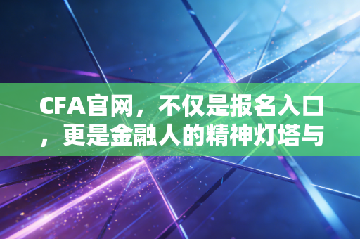 CFA官网，不仅是报名入口，更是金融人的精神灯塔与实战指南