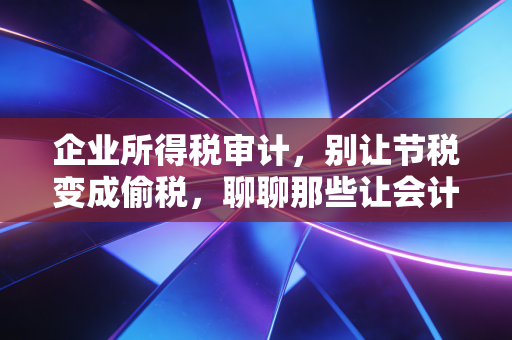 企业所得税审计，别让节税变成偷税，聊聊那些让会计头秃的坑
