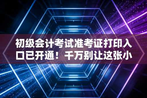 初级会计考试准考证打印入口已开通!千万别让这张小纸片毁了你的备考梦