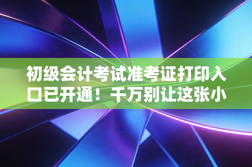 初级会计考试准考证打印入口已开通！千万别让这张小纸片毁了你的备考梦