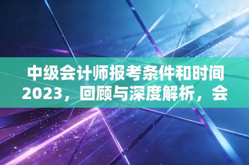 中级会计师报考条件和时间2023，回顾与深度解析，会计人如何跨越这道分水岭