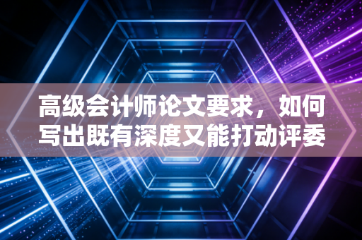 高级会计师论文要求,如何写出既有深度又能打动评委的通关文牒?