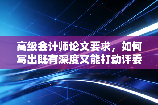 高级会计师论文要求，如何写出既有深度又能打动评委的通关文牒？