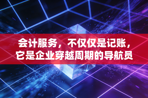 会计服务，不仅仅是记账，它是企业穿越周期的导航员与免疫系统