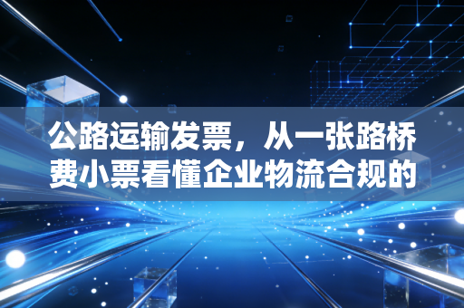公路运输发票，从一张路桥费小票看懂企业物流合规的隐形博弈