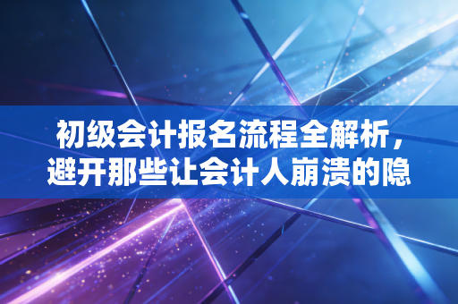 初级会计报名流程全解析，避开那些让会计人崩溃的隐形雷区，开启你的职场第一张通行证