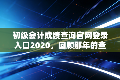 初级会计成绩查询官网登录入口2020，回顾那年的查分焦虑与会计人的进阶之路