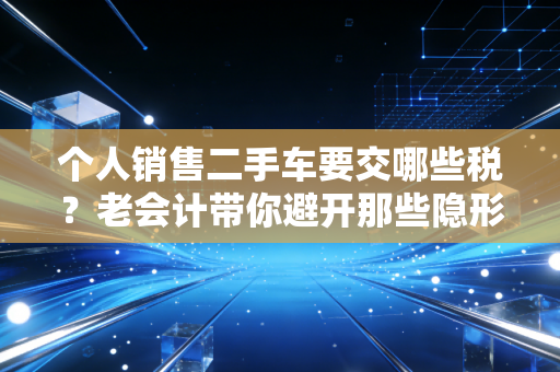 个人销售二手车要交哪些税?老会计带你避开那些隐形坑,卖车不吃亏!