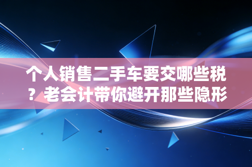 个人销售二手车要交哪些税？老会计带你避开那些隐形坑，卖车不吃亏！