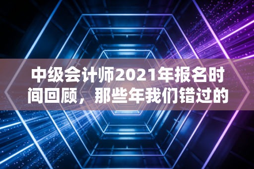 中级会计师2021年报名时间回顾，那些年我们错过的不仅仅是截止日期