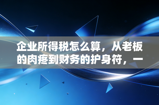 企业所得税怎么算,从老板的肉疼到财务的护身符,一篇彻底讲透的实战指南