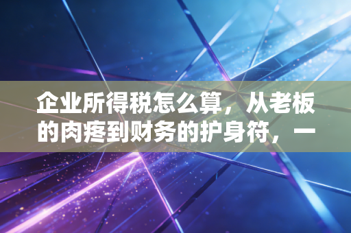 企业所得税怎么算，从老板的肉疼到财务的护身符，一篇彻底讲透的实战指南