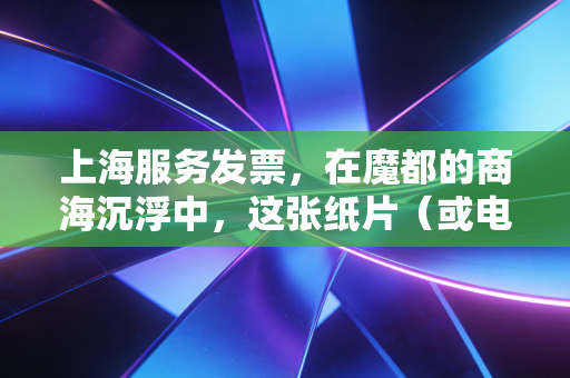 上海服务发票,在魔都的商海沉浮中,这张纸片(或电子文件)究竟意味着什么?