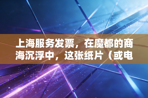 上海服务发票，在魔都的商海沉浮中，这张纸片（或电子文件）究竟意味着什么？