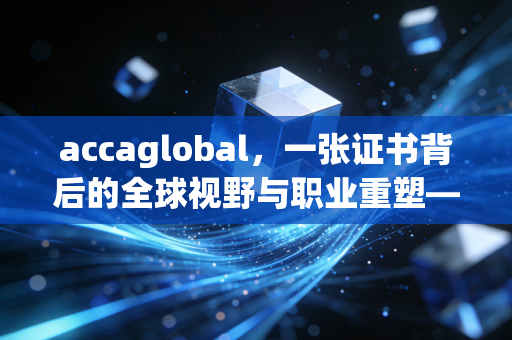 accaglobal,一张证书背后的全球视野与职业重塑——聊聊那些年我们追过的ACCA
