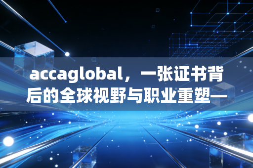 accaglobal，一张证书背后的全球视野与职业重塑——聊聊那些年我们追过的ACCA