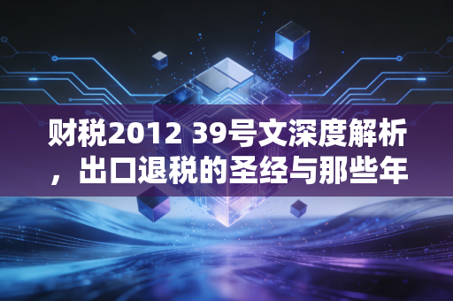 财税2012 39号文深度解析,出口退税的圣经与那些年我们踩过的坑