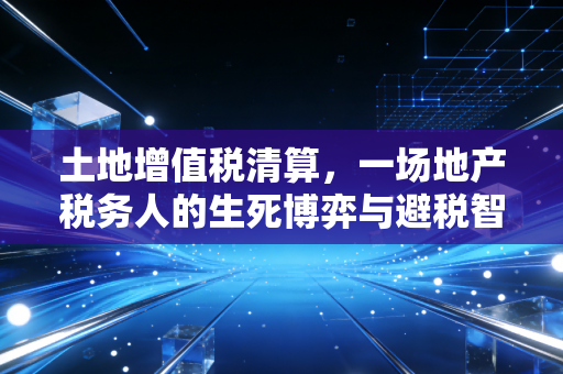土地增值税清算，一场地产税务人的生死博弈与避税智慧
