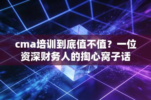 cma培训到底值不值？一位资深财务人的掏心窝子话