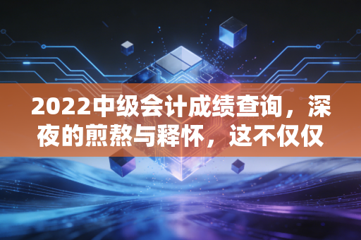 2022中级会计成绩查询,深夜的煎熬与释怀,这不仅仅是一串数字