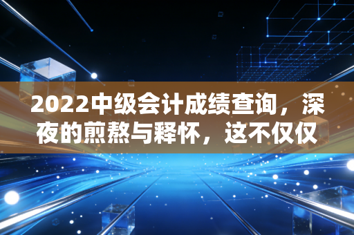 2022中级会计成绩查询，深夜的煎熬与释怀，这不仅仅是一串数字