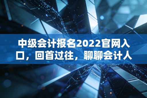 中级会计报名2022官网入口，回首过往，聊聊会计人不得不说的职称进阶之路