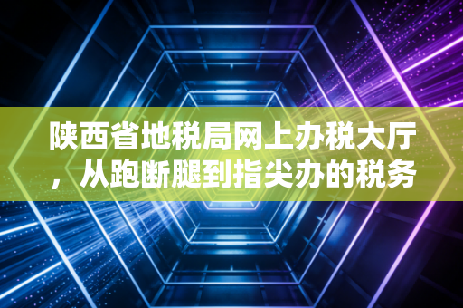 陕西省地税局网上办税大厅,从跑断腿到指尖办的税务变迁史