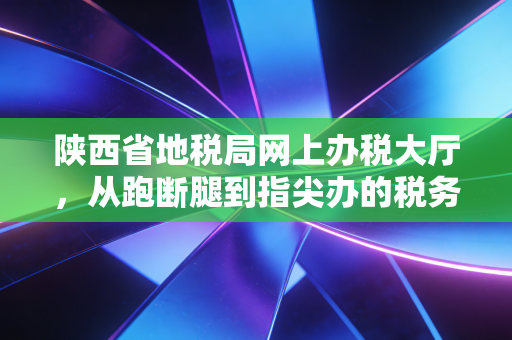 陕西省地税局网上办税大厅,从跑断腿到指尖办的税务变迁史