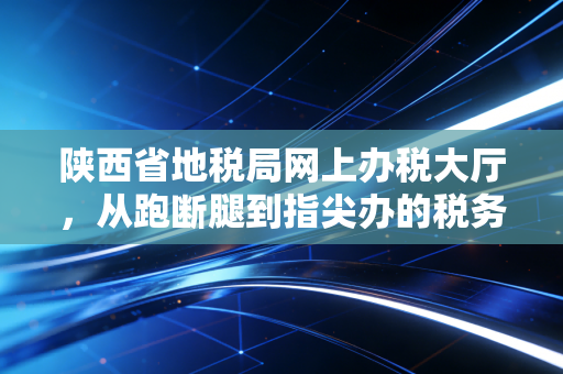 陕西省地税局网上办税大厅，从跑断腿到指尖办的税务变迁史