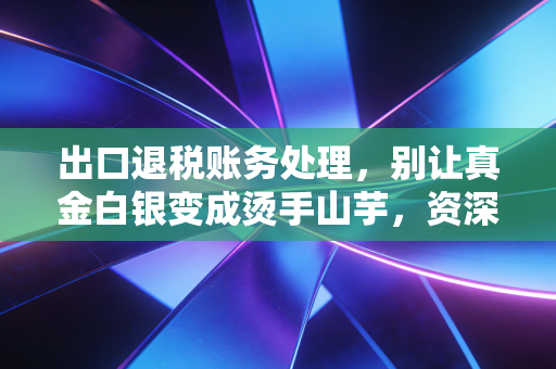 出口退税账务处理,别让真金白银变成烫手山芋,资深注会带你避坑实操
