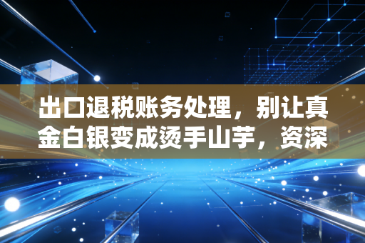出口退税账务处理,别让真金白银变成烫手山芋,资深注会带你避坑实操