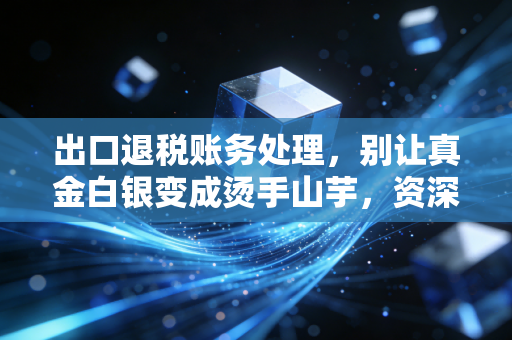 出口退税账务处理，别让真金白银变成烫手山芋，资深注会带你避坑实操