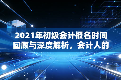 2021年初级会计报名时间回顾与深度解析，会计人的进阶之路与行业焦虑