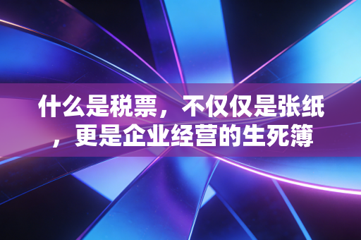 什么是税票,不仅仅是张纸,更是企业经营的生死簿