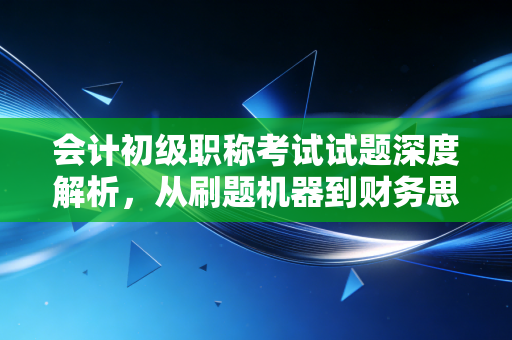 会计初级职称考试试题深度解析,从刷题机器到财务思维的蜕变