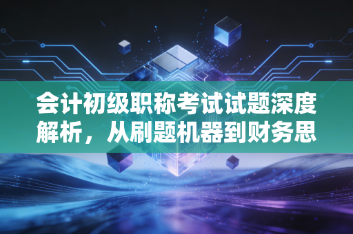 会计初级职称考试试题深度解析,从刷题机器到财务思维的蜕变