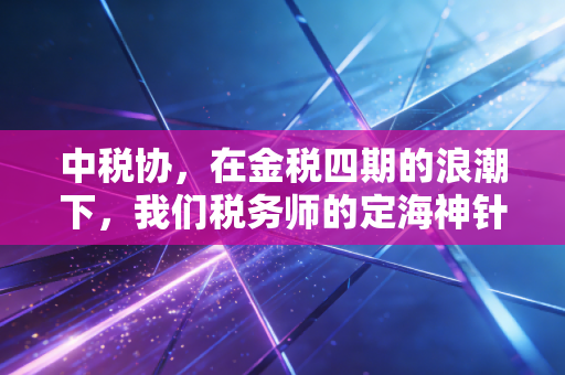 中税协，在金税四期的浪潮下，我们税务师的定海神针还是紧箍咒？