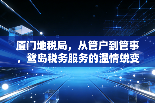 厦门地税局,从管户到管事,鹭岛税务服务的温情蜕变与专业坚守