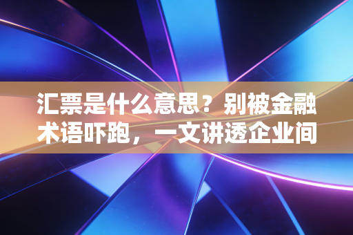 汇票是什么意思？别被金融术语吓跑，一文讲透企业间的通行证与隐形炸弹