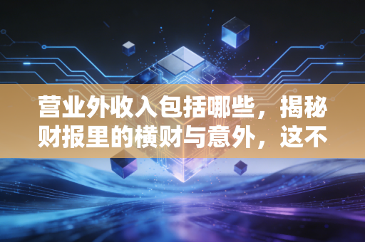 营业外收入包括哪些,揭秘财报里的横财与意外,这不仅仅是天上掉馅饼
