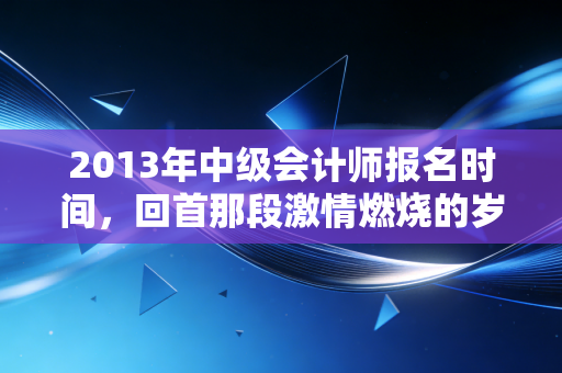 2013年中级会计师报名时间，回首那段激情燃烧的岁月，聊聊中级职称的含金量变迁