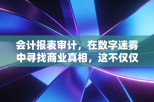 会计报表审计，在数字迷雾中寻找商业真相，这不仅仅是查账那么简单