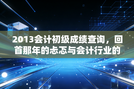 2013会计初级成绩查询，回首那年的忐忑与会计行业的十年变迁