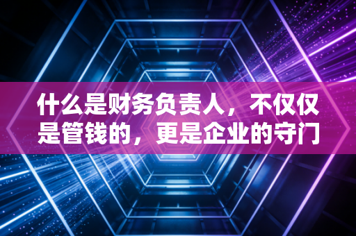 什么是财务负责人,不仅仅是管钱的,更是企业的守门员与导航仪